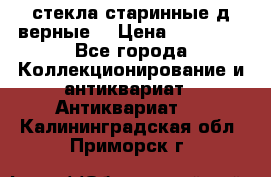 стекла старинные д верные. › Цена ­ 16 000 - Все города Коллекционирование и антиквариат » Антиквариат   . Калининградская обл.,Приморск г.